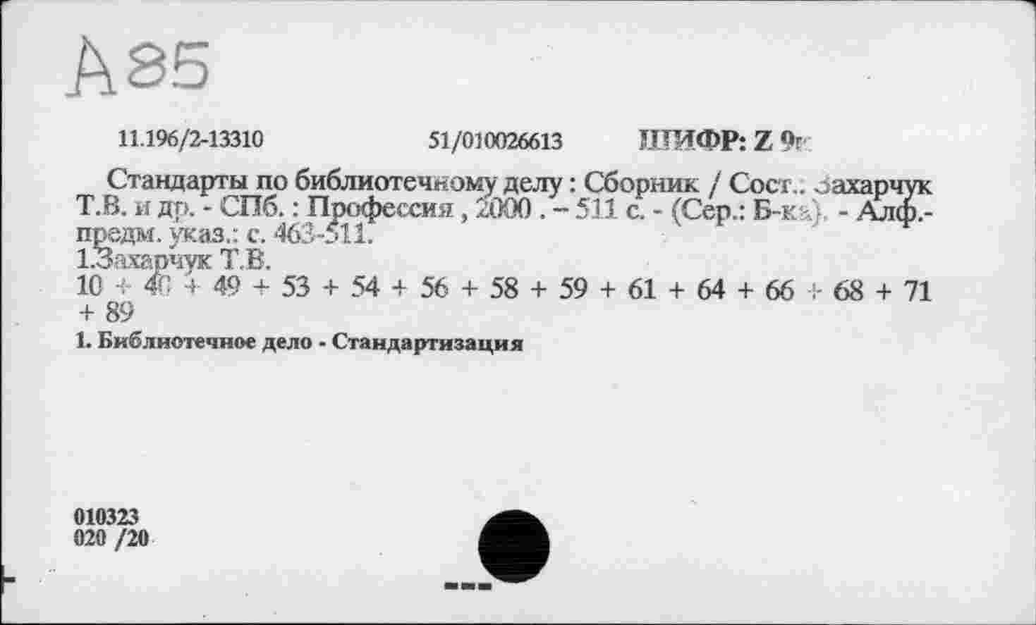 ﻿Ä85
11.196/2-13310	51/010026613 ШИФР: Z 91'
Стандарты по библиотечному делу : Сборник / Сосі,. Захарчук Т.В. и дп. - СПб. : Профессия, 2000. - 511 с. - (Сер.: Б-ка). - Алф,-предм. указ.: с. 463-511.
І.Захарчук Т.В.
10 + 4G+ 49 + 53 + 54 + 56 + 58 + 59 + 61 + 64 + 66 + 68 + 71 + 89
1. Библиотечное дело - Стандартизация
010323 020 /20